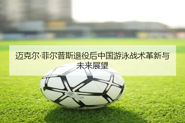 迈克尔·菲尔普斯退役后中国游泳战术革新与未来展望