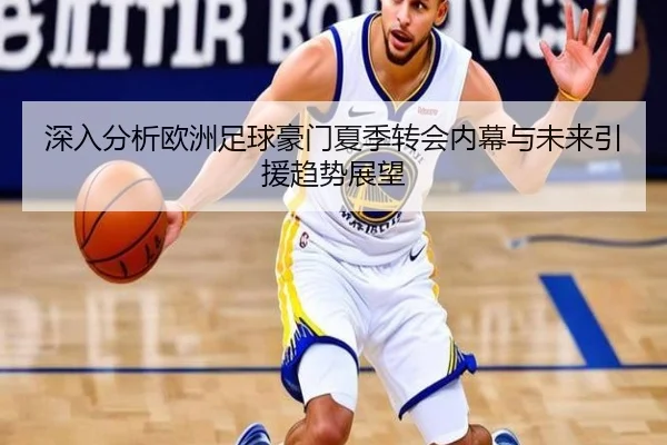 深入分析欧洲足球豪门夏季转会内幕与未来引援趋势展望